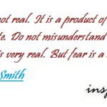 Fear is not real, it is a product of thoughts you create. Do not misunderstand me, danger is very real but fear is a choice - Will Smith