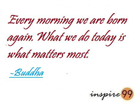 Every morning we are born again. What we do today is what matters most - Buddha