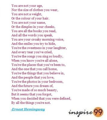 You are not your age, Nor the size of clothes you wear, You are not a weight, Or the colour of your hair. You are not your name, Or the dimples in your cheeks, You are all the books you read, And all the words you speak. You are your croaky morning voice, And the smiles you try to hide, You’re the sweetness in your laughter, And every tear you’ve cried. You’re the songs you sing so loudly, When you know you’re all alone, You’re the places that you’ve been to, And the one that you call home. You’re the things that you believe in, And the people that you love, You’re the photos in your bedroom, And the future you dream of. You’re made of so much beauty, But it seems that you forgot, When you decided that you were defined, By all the things you’re not.