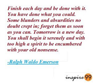 Finish each day and be done with it, you have done what you could. Some blunders and absurdities no doubt crept in, forget them as soon as you can. Tomorrow is a new day, you shall begin it serenely and with too high a spirit to be encumbered with your old nonsense - Ralph Waldo Emerson Quotes