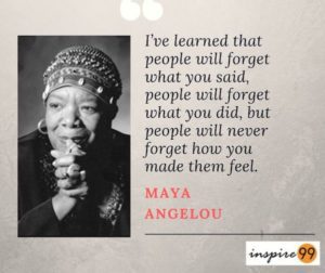 I’ve learned that people will forget what you said, people will forget what you did, but people will never forget how you made them feel - Maya Angelou