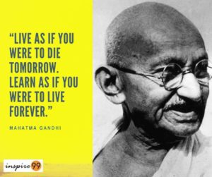mahatma gandhi, gandhi ji, mohandas gandhi, mohandas karamchand gandhi, about mahatma gandhi, mahatma gandhi quotes, gandhi ji quotes, mahatma gandhi quotes in english, quotes of gandhiji, mahatma gandhi quotes on success, mahatma gandhi famous quotes, mahatma gandhi quotes on education, mahatma gandhi quotes with meaning, mahatma gandhi quotes on leadership, mahatma gandhi dialogue, mk gandhi quotes, mahatma gandhi motivational quotes, famous quotes of gandhiji, Live as if you were to die tomorrow, Live as if you were to die tomorrow, Learn as if you were to live forever – Mahatma Gandhi Motivational Quotes Our lives are as large as we make them to be. You can limit your thoughts and worry or be completely consumed by fear. But this perspective will change if you live as if to die tomorrow. Mahatma Gandhi motivational quotes ask us to question the fear of future. If you’re willing to live life at the edge and not be afraid of risks – life is bound to give you something valuable in return. Live as if you were to die tomorrow, living without regrets, driven by fear, paralysed by fear, motivational quotes, quote of the day, Mahatma Gandhi quote, comfort zone Live as if you were to die tomorrow, Learn as if you were to live forever – Mahatma Gandhi So many great people are afraid and not doing the things they believe in. We don’t need to fall prey into the same thought do we? Keep living on a daily basis is the central theme of Mahatma Gandhi motivational quotes. If these powerful words teach us something, it is the ability to throw fear out of the window and start living a life. Live as if you were to die tomorrow. Learn as if you were to live forever, mahatma gandhi inspiration, gandhi inspirational quotes, mahatma gandhi motivational quotes, gandhiji motivational quotes, inspirational quotes of gandhiji, motivational quotes of gandhiji, motivational thoughts of mahatma gandhi