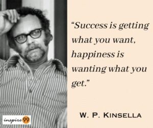 success and happiness quotes, achieving happiness through contentment, perspective on success and happiness, balance between ambition and contentment, pursuing goals and finding joy, wisdom from W.P. Kinsella, embracing the journey to success, lessons from "Shoeless Joe," W.P. Kinsella's philosophy of life, quote of the day, thought for the day, daily quotes, motivational quotes, positive affirmations, uplifting quotes, daily inspiration, daily thoughts, inspirational sayings, words of wisdom, wise quotes, daily motivational quotes, inspiring quotes, best quotes, famous quotes, encouraging quotes