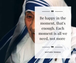 Be happy in the moment, that's enough. Each moment is all we need, not more - Mother Teresa