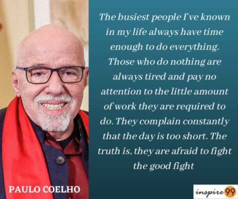 The busiest people I’ve known in my life always have time enough to do everything - Paulo Coelho 1 The busiest people I’ve known in my life always have time enough to do everything. Those who do nothing are always tired and pay no attention to the little amount of work they are required to do. They complain constantly that the day is too short. The truth is, they are afraid to fight the good fight